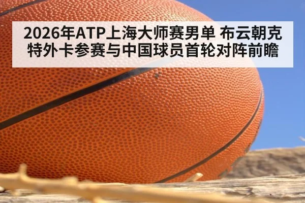 2026年ATP上海大师赛男单 布云朝克特外卡参赛与中国球员首轮对阵前瞻