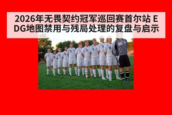 2026年无畏契约冠军巡回赛首尔站 EDG地图禁用与残局处理的复盘与启示